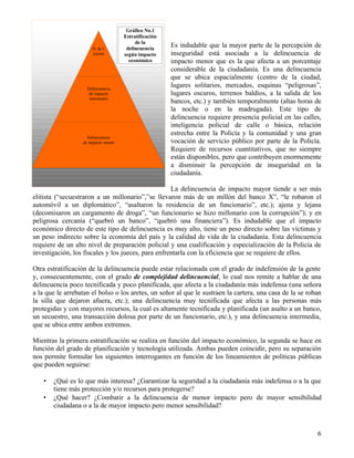 6
Es indudable que la mayor parte de la percepción de
inseguridad está asociada a la delincuencia de
impacto menor que es la que afecta a un porcentaje
considerable de la ciudadanía. Es una delincuencia
que se ubica espacialmente (centro de la ciudad,
lugares solitarios, mercados, esquinas “peligrosas”,
lugares oscuros, terrenos baldíos, a la salida de los
bancos, etc.) y también temporalmente (altas horas de
la noche o en la madrugada). Este tipo de
delincuencia requiere presencia policial en las calles,
inteligencia policial de calle o básica, relación
estrecha entre la Policía y la comunidad y una gran
vocación de servicio público por parte de la Policía.
Requiere de recursos cuantitativos, que no siempre
están disponibles, pero que contribuyen enormemente
a disminuir la percepción de inseguridad en la
ciudadanía.
La delincuencia de impacto mayor tiende a ser más
elitista (“secuestraron a un millonario”,”se llevaron más de un millón del banco X”, “le robaron el
automóvil a un diplomático”, “asaltaron la residencia de un funcionario”, etc.); ajena y lejana
(decomisaron un cargamento de droga”, “un funcionario se hizo millonario con la corrupción”); y en
peligrosa cercanía (“quebró un banco”, “quebró una financiera”). Es indudable que el impacto
económico directo de este tipo de delincuencia es muy alto, tiene un peso directo sobre las víctimas y
un peso indirecto sobre la economía del país y la calidad de vida de la ciudadanía. Esta delincuencia
requiere de un alto nivel de preparación policial y una cualificación y especialización de la Policía de
investigación, los fiscales y los jueces, para enfrentarla con la eficiencia que se requiere de ellos.
Otra estratificación de la delincuencia puede estar relacionada con el grado de indefensión de la gente
y, consecuentemente, con el grado de complejidad delincuencial, lo cual nos remite a hablar de una
delincuencia poco tecnificada y poco planificada, que afecta a la ciudadanía más indefensa (una señora
a la que le arrebatan el bolso o los aretes, un señor al que le sustraen la cartera, una casa de la se roban
la silla que dejaron afuera, etc.); una delincuencia muy tecnificada que afecta a las personas más
protegidas y con mayores recursos, la cual es altamente tecnificada y planificada (un asalto a un banco,
un secuestro, una transacción dolosa por parte de un funcionario, etc.), y una delincuencia intermedia,
que se ubica entre ambos extremos.
Mientras la primera estratificación se realiza en función del impacto económico, la segunda se hace en
función del grado de planificación y tecnología utilizada. Ambas pueden coincidir, pero su separación
nos permite formular los siguientes interrogantes en función de los lineamientos de políticas públicas
que pueden seguirse:
• ¿Qué es lo que más interesa? ¿Garantizar la seguridad a la ciudadanía más indefensa o a la que
tiene más protección y/o recursos para protegerse?
• ¿Qué hacer? ¿Combatir a la delincuencia de menor impacto pero de mayor sensibilidad
ciudadana o a la de mayor impacto pero menor sensibilidad?
D. de I.
menor
Delincuencia
de impacto
intermedio
Delincuencia
de impacto menor
Gráfico No.1
Estratificación
de la
delincuencia
según impacto
económico
 