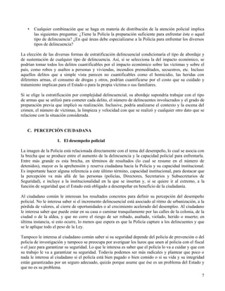 7
• Cualquier combinación que se haga en materia de distribución de la atención policial implica
las siguientes preguntas: ¿Tiene la Policía la preparación suficiente para enfrentar éste o aquel
tipo de delincuencia? ¿En qué áreas debe especializarse a la Policía para enfrentar los diversos
tipos de delincuencia?
La elección de las diversas formas de estratificación delincuencial condicionaría el tipo de abordaje y
de sustentación de cualquier tipo de delincuencia. Así, si se selecciona la del impacto económico, se
podrían tomar todos los delitos cuantificables por el impacto económico sobre las víctimas y sobre el
país, como robos y asaltos a personas y viviendas, incendios premeditados, secuestros, etc. Incluso
aquellos delitos que a simple vista parecen no cuantificables como el homicidio, las heridas con
diferentes armas, el consumo de drogas y otros, podrían cuantificarse por el costo que su cuidado y
tratamiento implican para el Estado o para la propia víctima o sus familiares.
Si se elige la estratificación por complejidad delincuencial, su abordaje supondría trabajar con el tipo
de armas que se utilizó para cometer cada delito, el número de delincuentes involucrados y el grado de
preparación previa que implicó su realización. Inclusive, podría analizarse el contexto y la escena del
crimen, el número de víctimas, la limpieza y velocidad con que se realizó y cualquier otro dato que se
relacione con la situación considerada.
C. PERCEPCIÓN CIUDADANA
1. El desempeño policial
La imagen de la Policía está relacionada directamente con el tema del desempeño, lo cual se asocia con
la brecha que se produce entre el aumento de la delincuencia y la capacidad policial para enfrentarla.
Entre más grande es esta brecha, en términos de resultados (lo cual se resume en el número de
detenidos), mayor es la aprehensión y reserva ciudadana hacia la Policía y su capacidad institucional.
Es importante hacer alguna referencia a este último término, capacidad institucional, para destacar que
la percepción va más allá de las personas (policías, Directores, Secretarios y Subsecretarios de
Seguridad), e incluye a la institucionalidad en la que se insertan y, si se quiere ir al extremo, a la
función de seguridad que el Estado está obligado a desempeñar en beneficio de la ciudadanía.
Al ciudadano común le interesan los resultados concretos para definir su percepción del desempeño
policial. No le interesa saber si el incremento delincuencial está asociado al ritmo de urbanización, a la
pérdida de valores, al cierre de oportunidades o al crecimiento acelerado del desempleo. Al ciudadano
le interesa saber que puede estar en su casa o caminar tranquilamente por las calles de la colonia, de la
ciudad o de la aldea, y que no corre el riesgo de ser robado, asaltado, violado, herido o muerto; en
última instancia, si esto ocurre, lo menos que espera es que la Policía capture a los delincuentes y que
se le aplique todo el peso de la Ley.
Tampoco le interesa al ciudadano común saber si su seguridad depende del policía de prevención o del
policía de investigación y tampoco se preocupa por averiguar los lazos que unen al policía con el fiscal
o el juez para garantizar su seguridad. Lo que le interesa es saber que el policía lo va a cuidar y que con
su trabajo le va a garantizar su seguridad. Todavía podemos ser más radicales y plantear que poco o
nada le interesa al ciudadano si el policía está bien pagado o bien comido o si su vida y su integridad
están garantizadas por un seguro adecuado, quizás porque asume que ése es un problema del Estado y
que no es su problema.
 