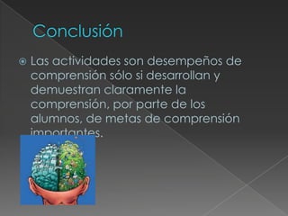    Las actividades son desempeños de
    comprensión sólo si desarrollan y
    demuestran claramente la
    comprensión, por parte de los
    alumnos, de metas de comprensión
    importantes.
 