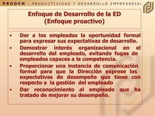 Enfoque de Desarrollo de la ED (Enfoque proactivo) Dar a los empleados la oportunidad formal para expresar sus expectativas de desarrollo.  Demostrar interés organizacional en el desarrollo del empleado, evitando fugas de  empleados capaces a la competencia.  Proporcionar una instancia de comunicación  formal para que la Dirección exprese las  expectativas de desempeño que tiene con respecto a  la gestión  del empleado  Dar reconocimiento al empleado que ha tratado de mejorar su desempeño. 