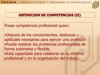 DEFINICION DE COMPETENCIAS (II)   Posee competencia profesional quien: Dispone de los conocimientos, destrezas y aptitudes  n ecesari a s para ejercer una profesión Puede resolver los problemas profesionales de forma autónoma y flexible,  Está capacitado para colaborar en su entorno   profesional y en la organización del trabajo. 