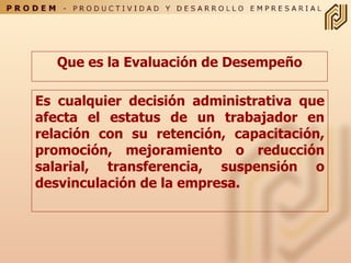 Que es la Evaluación de Desempeño Es cualquier decisión administrativa que afecta el estatus de un trabajador en relación con su retención, capacitación, promoción, mejoramiento o reducción salarial, transferencia, suspensión o desvinculación de la empresa. 