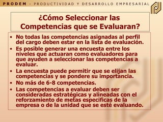 ¿ Cómo Seleccionar las  Competencias  que se Evaluaran? No todas las competencias asignadas al perfil del cargo deben estar en la lista de evaluación . Es posible generar una encuesta entre los niveles que actuaran como evaluadores para que ayuden a seleccionar  las  competencias  a evaluar. La encuesta puede permitir que se elijan las competencias y se pondere su importancia . No más de 6-8 competencias. Las competencias a evaluar deben ser consideradas estratégicas y alineadas con el reforzamiento de metas especificas de la empresa o de la unidad que se esté evaluando. 