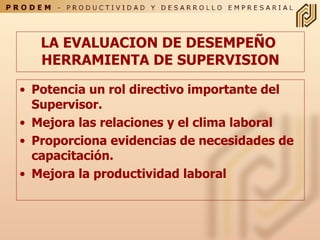 LA EVALUACION DE DESEMPEÑO  HERRAMIENTA DE SUPERVISION Potencia un rol directivo importante del Supervisor. Mejora las relaciones y el clima laboral Proporciona evidencias de necesidades de capacitación. Mejora la productividad laboral 