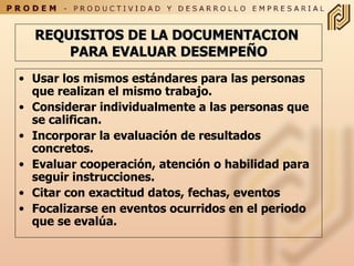 REQUISITOS DE LA DOCUMENTACION  PARA EVALUAR DESEMPEÑO Usar los mismos estándares para las personas que realizan el mismo trabajo. Considerar individualmente a las personas que se califican.  Incorporar la evaluación de resultados concretos. Evaluar cooperación, atención o habilidad para seguir instrucciones. Citar con exactitud datos, fechas, eventos Focalizarse en eventos ocurridos en el periodo que se evalúa.  
