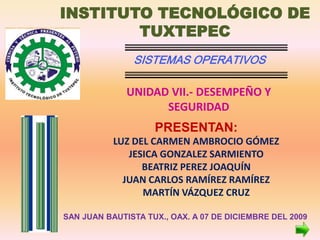 INSTITUTO TECNOLÓGICO DE
        TUXTEPEC
               SISTEMAS OPERATIVOS

              UNIDAD VII.- DESEMPEÑO Y
                    SEGURIDAD
                    PRESENTAN:
           LUZ DEL CARMEN AMBROCIO GÓMEZ
              JESICA GONZALEZ SARMIENTO
                 BEATRIZ PEREZ JOAQUÍN
             JUAN CARLOS RAMÍREZ RAMÍREZ
                 MARTÍN VÁZQUEZ CRUZ

SAN JUAN BAUTISTA TUX., OAX. A 07 DE DICIEMBRE DEL 2009
 