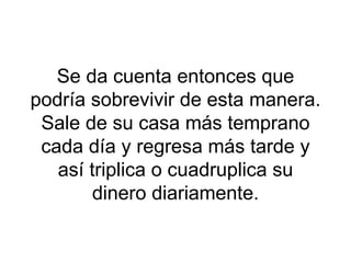 Se da cuenta entonces que podría sobrevivir de esta manera. Sale de su casa más temprano cada día y regresa más tarde y así triplica o cuadruplica su dinero diariamente. 
