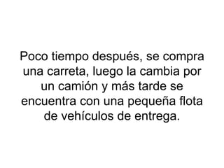Poco tiempo después, se compra una carreta, luego la cambia por un camión y más tarde se encuentra con una pequeña flota de vehículos de entrega. 
