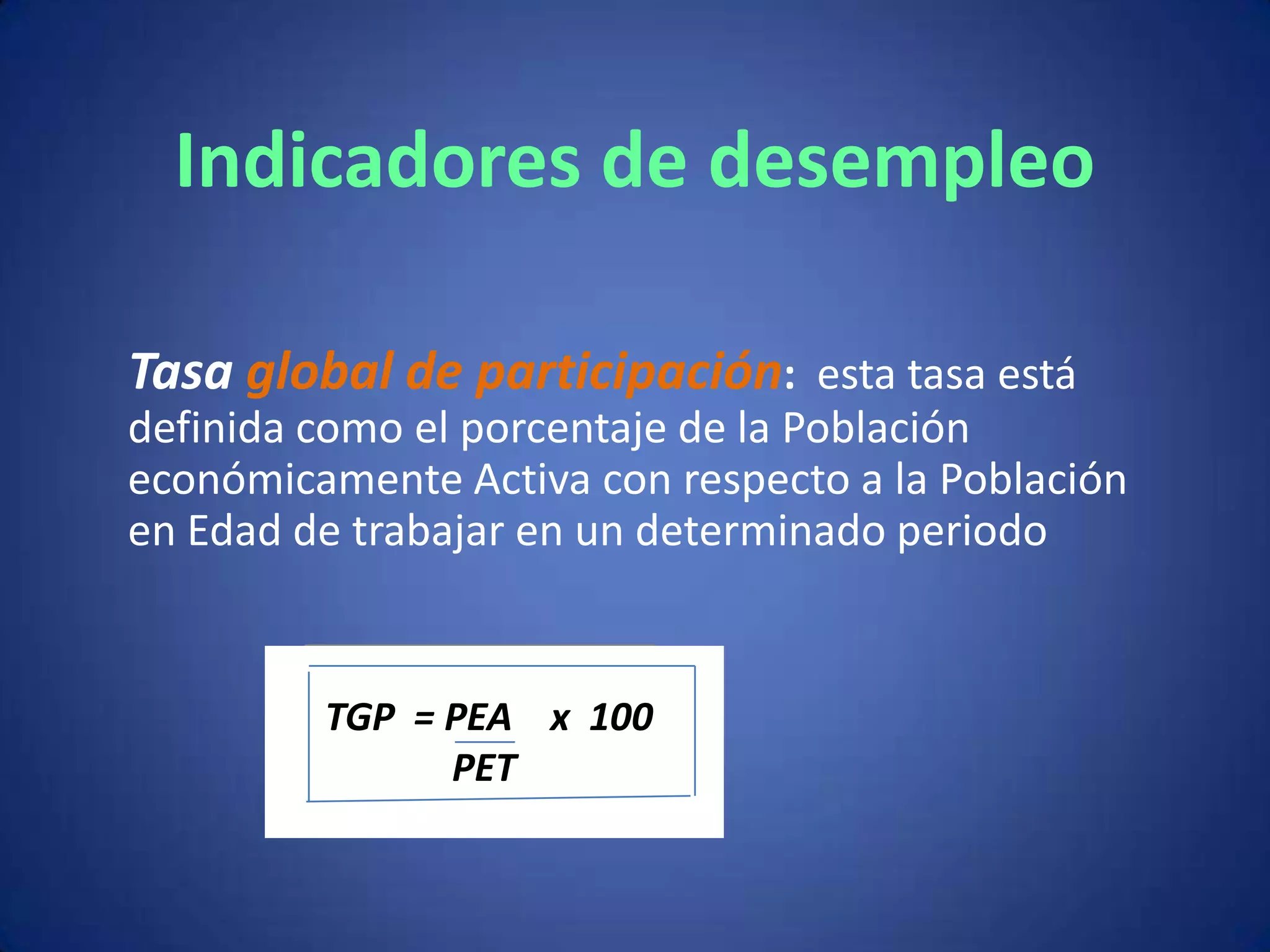 Indicadores de desempleo

Tasa global de participación: esta tasa está
definida como el porcentaje de la Población
económicamente Activa con respecto a la Población
en Edad de trabajar en un determinado periodo


         TGP = PEA x 100
               PET
 