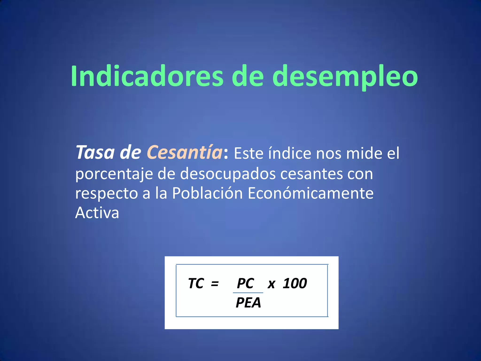 Indicadores de desempleo

Tasa de Cesantía: Este índice nos mide el
porcentaje de desocupados cesantes con
respecto a la Población Económicamente
Activa


              TC =   PC x 100
                     PEA
 