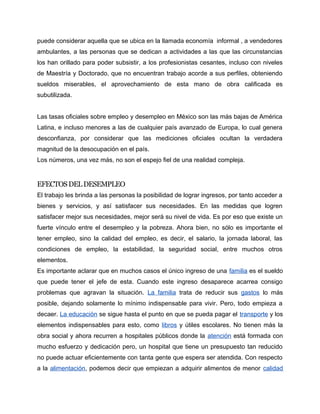 puede considerar aquella que se ubica en la llamada economía informal , a vendedores
ambulantes, a las personas que se dedican a actividades a las que las circunstancias
los han orillado para poder subsistir, a los profesionistas cesantes, incluso con niveles
de Maestría y Doctorado, que no encuentran trabajo acorde a sus perfiles, obteniendo
sueldos miserables, el aprovechamiento de esta mano de obra calificada es
subutilizada.


Las tasas oficiales sobre empleo y desempleo en México son las más bajas de América
Latina, e incluso menores a las de cualquier país avanzado de Europa, lo cual genera
desconfianza, por considerar que las mediciones oficiales ocultan la verdadera
magnitud de la desocupación en el país.
Los números, una vez más, no son el espejo fiel de una realidad compleja.


EFECTOS DEL DESEMPLEO
El trabajo les brinda a las personas la posibilidad de lograr ingresos, por tanto acceder a
bienes y servicios, y así satisfacer sus necesidades. En las medidas que logren
satisfacer mejor sus necesidades, mejor será su nivel de vida. Es por eso que existe un
fuerte vínculo entre el desempleo y la pobreza. Ahora bien, no sólo es importante el
tener empleo, sino la calidad del empleo, es decir, el salario, la jornada laboral, las
condiciones de empleo, la estabilidad, la seguridad social, entre muchos otros
elementos.
Es importante aclarar que en muchos casos el único ingreso de una familia es el sueldo
que puede tener el jefe de esta. Cuando este ingreso desaparece acarrea consigo
problemas que agravan la situación. La familia trata de reducir sus gastos lo más
posible, dejando solamente lo mínimo indispensable para vivir. Pero, todo empieza a
decaer. La educación se sigue hasta el punto en que se pueda pagar el transporte y los
elementos indispensables para esto, como libros y útiles escolares. No tienen más la
obra social y ahora recurren a hospitales públicos donde la atención está formada con
mucho esfuerzo y dedicación pero, un hospital que tiene un presupuesto tan reducido
no puede actuar eficientemente con tanta gente que espera ser atendida. Con respecto
a la alimentación, podemos decir que empiezan a adquirir alimentos de menor calidad
 