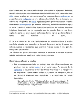 hasta que se deba reducir el número de estos y ahí comienza el problema alimenticio
porque no se consume lo mínimo indispensable para estar saludable. Es el caso de los
niños que no se alimentan bien desde pequeños, luego cuando son adolescentes no
poseen la misma inteligencia que otros adolescentes. Esto los lleva a abandonar sus
estudios no solo por falta de dinero. Agobiados por los problemas deciden olvidarlos
consumiendo alcohol y drogas que no sirven para nada y terminan dañando su cuerpo y
su mente. Sus padres buscan trabajo desesperadamente pero no consiguen y terminan
trabajando ilegalmente con un empleador que los explota. Esta es una breve
explicación de lo que ocurre cuando se le saca el único ingreso que tiene el jefe de
familia             para              mantener                a             los             suyos.


El creciente desempleo, es una manifestación de las irregularidades de la política
económica aplicada, al no responder a la demanda de mayores fuentes de trabajo, con
salarios, sueldos y prestaciones, que garanticen mejores niveles de vida para los
trabajadores y sus familias.
Se observa una política económica tendiente a concentrar la riqueza en grupos
selectos nacionales, en beneficiar al capital privado extranjero.


Razones que afectan al empleo
    •     Las empresas procuran bajar sus costos y para esto utilizan maquinarias que
          producen más en menos tiempo y a un menor costo. Por ejemplo: En la
          agricultura, la reducción de la mano de obra es el resultado de la incorporación
          de maquinarias. Además cambia su estructura, crecen las oleaginosas, uno de
          los productos exportables más importantes, y se desarrollan los cultivos
          industriales.
              "La explicación técnica (del desempleo) es que la automatización de
              los procesos, es decir, la tecnificación de los procesos manufactureros,
              está desplazando a las personas”6




6 declaración del Secretario del Trabajo y Previsión Social, el 24 de enero de 2004. Periódico La Jornada.
 