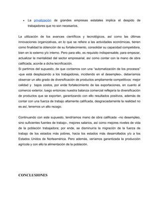 •   La privatización de grandes empresas estatales implica el despido de
       trabajadores que no son necesarios.


La utilización de los avances científicos y tecnológicos, así como las últimas
innovaciones organizativas, en lo que se refiere a las actividades económicas, tienen
como finalidad la obtención de su fortalecimiento, consolidar su capacidad competidora,
bien en lo externo y/o interno. Pero para ello, es requisito indispensable, para empezar,
actualizar la mentalidad del sector empresarial, así como contar con la mano de obra
calificada, acorde a dicha tecnificación.
Si partimos del supuesto, de que contamos con una “automatización de los procesos”
-que está desplazando a los trabajadores, incidiendo en el desempleo-, deberíamos
observar un alto grado de diversificación de productos ampliamente competitivos: mejor
calidad y bajos costos, por ende fortalecimiento de las exportaciones, en cuanto al
comercio exterior, luego entonces nuestra balanza comercial reflejaría la diversificación
de productos que se exportan, garantizando con ello resultados positivos, además de
contar con una fuerza de trabajo altamente calificada, desgraciadamente la realidad no
es así, tenemos un alto rezago.


Continuando con este supuesto, tendríamos mano de obra calificada –no desempleo,
sino suficientes fuentes de trabajo-, mejores salarios, así como mejores niveles de vida
de la población trabajadora; por ende, se disminuiría la migración de la fuerza de
trabajo de los estados más pobres, hacia los estados más desarrollados y/o a los
Estados Unidos de Norteamérica. Pero además, veríamos garantizada la producción
agrícola y con ello la alimentación de la población.




CONCLUSIONES
 