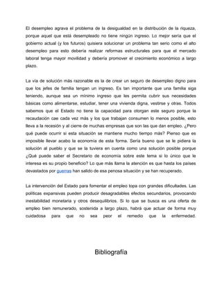 El desempleo agrava el problema de la desigualdad en la distribución de la riqueza,
porque aquel que está desempleado no tiene ningún ingreso. Lo mejor sería que el
gobierno actual (y los futuros) quisiera solucionar un problema tan serio como el alto
desempleo para esto debería realizar reformas estructurales para que el mercado
laboral tenga mayor movilidad y debería promover el crecimiento económico a largo
plazo.


La vía de solución más razonable es la de crear un seguro de desempleo digno para
que los jefes de familia tengan un ingreso. Es tan importante que una familia siga
teniendo, aunque sea un mínimo ingreso que les permita cubrir sus necesidades
básicas como alimentarse, estudiar, tener una vivienda digna, vestirse y otras. Todos
sabemos que el Estado no tiene la capacidad para otorgan este seguro porque la
recaudación cae cada vez más y los que trabajan consumen lo menos posible, esto
lleva a la recesión y al cierre de muchas empresas que son las que dan empleo. ¿Pero
qué puede ocurrir si esta situación se mantiene mucho tiempo más? Pienso que es
imposible llevar acabo la economía de esta forma. Sería bueno que se le pidiera la
solución al pueblo y que se la tuviera en cuenta como una solución posible porque
¿Qué puede saber el Secretario de economía sobre este tema si lo único que le
interesa es su propio beneficio? Lo que más llama la atención es que hasta los países
devastados por guerras han salido de esa penosa situación y se han recuperado.


La intervención del Estado para fomentar el empleo topa con grandes dificultades. Las
políticas expansivas pueden producir desagradables efectos secundarios, provocando
inestabilidad monetaria y otros desequilibrios. Si lo que se busca es una oferta de
empleo bien remunerado, sostenida a largo plazo, habrá que actuar de forma muy
cuidadosa    para   que    no   sea    peor   el   remedio    que   la   enfermedad.




                                  Bibliografía
 