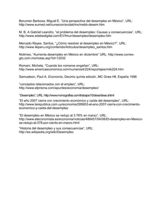 Berumen Barbosa, Miguel E. “Una perspectiva del desempleo en México”, URL:
http://www.eumed.net/cursecon/ecolat/mx/mebb-desem.htm

M. B. A Gabriel Leandro, “el problema del desempleo: Causas y consecuencias”, URL:
http://www.edebedigital.com/EV/fmur/desempleo/desempleo.htm

Mercado Reyes, Santos, “¿Cómo resolver el desempleo en México?”, URL:
http://www.ileperu.org/contenido/Articulos/desempleo_santos.htm

Notimex, “Aumenta desempleo en México en diciembre” URL: http://www.correo-
gto.com.mx/notas.asp?id=12032

Romani, Michela, “Cuando los números engañan”, URL:
http://www.americaeconomica.com/numeros4/224/reportajes/miki224.htm

Samuelson, Paul A. Economía, Decimo quinta edición, MC Graw Hll, España 1996

“conceptos relacionados con el empleo”, URL:
http://www.elprisma.com/apuntes/economia/desempleo/

“Desempleo”, URL: http://www.monografias.com/trabajos10/dese/dese.shtml
“El año 2007 cierra con crecimiento económico y caída del desempleo”, URL:
http://www.larepublica.com.uy/economia/289953-el-ano-2007-cierra-con-crecimiento-
economico-y-caida-del-desempleo

“El desempleo en México se redujo al 3.78% en marzo”, URL:
http://www.eleconomista.es/economia/noticias/486457/04/08/El-desempleo-en-Mexico-
se-redujo-al-378-por-ciento-en-marzo.html
“Historia del desempleo y sus consecuencias”, URL:
http://es.wikipedia.org/wiki/Desempleo
 