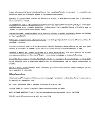 Ensayos sobre economía laboral colombiana Libro de Hugo López Castaño sobre el desempleo y el empleo informal,
la movilidad laboral, los salarios y las políticas de seguridad social en Colombia.

Ministerio de Trabajo Página principal del Ministerio de Trabajo, en ella podrá encontrar toda la información
relacionada con esta entidad.

Movilidad laboral, ciclo de vida y salario mínimo Textos de Hugo López Castaño sobre la magnitud y las formas de la
movilidad laboral entre empleados asalariados e independientes, la inestabilidad laboral y el ciclo de vida en
Colombia y la significación del salario mínimo urbano.

Participación laboral y desempleo en las cuatro principales ciudades: un modelo econométrico Modelo desarrollado
por Hugo López Castaño.

Políticas para el sector informal urbano en Colombia Texto de Hugo López Castaño sobre las diferentes políticas de
control para este sector.

Reformas, crecimiento, progreso técnico y empleo en Colombia. Documento sobre Colombia que hace parte de la
colección de la biblioteca de la CEPAL. Escrito por Juan Mauricio Ramírez y Liliana Núñez en mayo de 2000.

Seminario de empleo en Colombia organizado por el Banco de la República Esta página contiene las distintas
ponencias que se dictaron en el seminario "Empleo y economía", organizado por el Banco de la República.

Un subsidio al desempleo en Colombia. Posibilidades abiertas por el programa de capacitación para el trabajo de la
Red de Solidaridad Texto de Hugo López Castaño sobre las posibilidades de crear un subsidio de desempleo en
Colombia.

¿Qué es la misión Chenery? Nombres de los economistas que se reunieron para tratar el tema del empleo y cuales
fueron los análisis de esta misión.

Bibliografía consultada

LORA, Eduardo, |Técnicas de medición económica: metodología y aplicaciones en Colombia, |Tercer mundo editores,
en coedición con Fedesarrollo, 1999.

McCONNELL, Campbell R. y BRUE, Stanley L., |Economía, McGraw-Hill, 1997.

PINDYCK, Robert S. y RUBINFELD, Daniel L., |Microeconomía, Prentice Hall, 1995.

SACHS, Jeffrey D. y LARRAÍN, Felipe B., |Macroeconomía en la economía mundial, Prentice Hall, 1994.

STIGLITZ, Joseph, |Economía, Editorial Ariel, Barcelona, 1994
 
