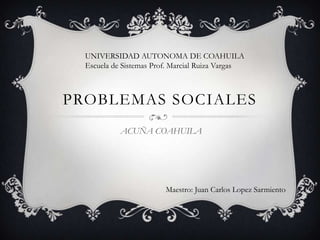 PROBLEMAS SOCIALES
ACUÑA COAHUILA
Maestro: Juan Carlos Lopez Sarmiento
UNIVERSIDAD AUTONOMA DE COAHUILA
Escuela de Sistemas Prof. Marcial Ruiza Vargas
 