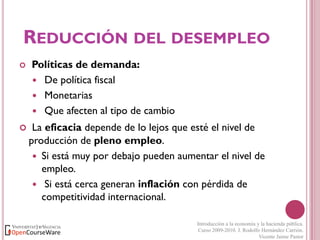 REDUCCIÓN DEL DESEMPLEO




Políticas de demanda:
 De política fiscal
 Monetarias
 Que afecten al tipo de cambio
La eficacia depende de lo lejos que esté el nivel de
producción de pleno empleo.
 Si está muy por debajo pueden aumentar el nivel de
empleo.
 Si está cerca generan inflación con pérdida de
competitividad internacional.
Introducción a la economía y la hacienda pública.
Curso 2009-2010. J. Rodolfo Hernández Carrión.
Vicente Jaime Pastor

 