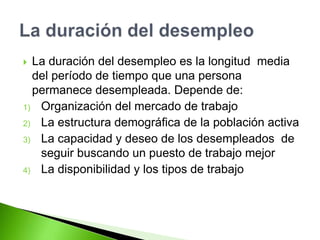  La duración del desempleo es la longitud media
del período de tiempo que una persona
permanece desempleada. Depende de:
1) Organización del mercado de trabajo
2) La estructura demográfica de la población activa
3) La capacidad y deseo de los desempleados de
seguir buscando un puesto de trabajo mejor
4) La disponibilidad y los tipos de trabajo
 