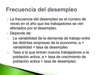  La frecuencia del desempleo es el número de
veces en el año que los trabajadores se ven
afectados por el desempleo.
 Depende de:
1. La variabilidad de la demanda de trabajo entre
las distintas empresas de la economía, a >
variabilidad > tasa de desempleo
2. Tasa a la que entran nuevos trabajadores a la
población activa, a > tasa de crecimiento de
población activa > tasa de desempleo.
 