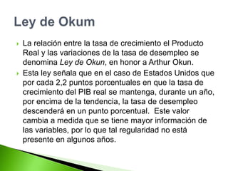  La relación entre la tasa de crecimiento el Producto
Real y las variaciones de la tasa de desempleo se
denomina Ley de Okun, en honor a Arthur Okun.
 Esta ley señala que en el caso de Estados Unidos que
por cada 2,2 puntos porcentuales en que la tasa de
crecimiento del PIB real se mantenga, durante un año,
por encima de la tendencia, la tasa de desempleo
descenderá en un punto porcentual. Este valor
cambia a medida que se tiene mayor información de
las variables, por lo que tal regularidad no está
presente en algunos años.
 