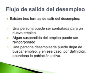  Existen tres formas de salir del desempleo:
1. Una persona puede ser contratada para un
nuevo empleo
2. Algún suspendido del empleo puede ser
reincorporado
3. Una persona desempleada puede dejar de
buscar empleo, y en ese caso, por definición,
abandona la población activa.
 