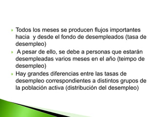  Todos los meses se producen flujos importantes
hacia y desde el fondo de desempleados (tasa de
desempleo)
 A pesar de ello, se debe a personas que estarán
desempleadas varios meses en el año (teimpo de
desempleo)
 Hay grandes diferencias entre las tasas de
desempleo correspondientes a distintos grupos de
la población activa (distribución del desempleo)
 