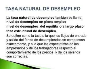 La tasa natural de desempleo también se llama:
nivel de desempleo en pleno empleo
nivel de desempleo del equilibrio a largo plazo
tasa estructural de desempleo
Se define como la tasa a la que los flujos de entrada
y salida del fondo de desempleados se compensan
exactamente, y a la que las expectativas de los
empresarios y de los trabajadores respecto al
comportamiento de los precios y de los salarios
son correctas.
 