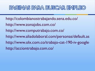 http://colombianostrabajando.sena.edu.co/ http://www.zonajobs.com.co/ http://www.computrabajo.com.co/ http://www.aliadolaboral.com/personas/default.aspx http://www.olx.com.co/trabajo-cat-190-iv-google-co_kwd http://acciontrabajo.com.co/ 