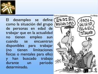 El desempleo se define como la situación del grupo de personas en edad de trabajar que en la actualidad no tienen empleo aun cuando se encuentran disponibles para trabajar (no tienen limitaciones físicas o mentales para ello) y han buscado trabajo durante un periodo determinado. 