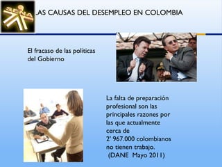 La falta de preparación profesional son las principales razones por las que actualmente cerca de  2' 967.000 colombianos no tienen trabajo. (DANE  Mayo 2011) LAS CAUSAS DEL DESEMPLEO EN COLOMBIA   El fracaso de las políticas del Gobierno 
