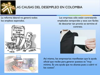 La reforma laboral no generó todos los empleos esperados.  Las empresas sólo están contratando empleados temporales y esos son fáciles de descartar tan pronto se termine el contrato. Así mismo, los empresarios manifiestan que la ayuda oficial que recibe para generar puestos es "muy mínima. Es una ayuda que no alcanza pues a cubrir ni los costos".  LAS CAUSAS DEL DESEMPLEO EN COLOMBIA   