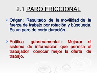 2.1  PARO FRICCIONAL Origen:  Resultado  de  la movilidad de  la fuerza de trabajo por rotación y búsqueda. Es un paro de corta duración. Política  gubernamental :  Mejorar  el sistema  de  información  que  permita  al trabajador  conocer  mejor  la  oferta  de trabajo. 