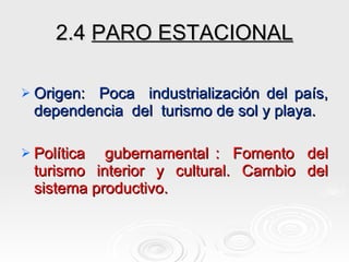 2.4  PARO ESTACIONAL Origen:  Poca  industrialización del país, dependencia  del  turismo de sol y playa. Política  gubernamental :  Fomento  del turismo  interior  y  cultural.  Cambio  del sistema productivo. 