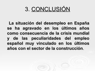 3.  CONCLUSIÓN La situación del desempleo en España se ha agravado en los últimos años como consecuencia de la crisis mundial y de las peculiaridades del empleo español muy vinculado en los últimos años con el sector de la construcción . 