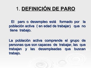 1.  DEFINICIÓN DE PARO El  paro o desempleo está  formado por  la población activa  ( en edad de trabajar)  que  no  tiene  trabajo. La población activa comprende el grupo de personas que son capaces  de  trabajar, las  que trabajan y las desempleadas que buscan trabajo. 