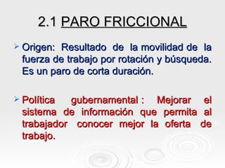 2.1  PARO FRICCIONAL Origen:  Resultado  de  la movilidad de  la fuerza de trabajo por rotación y búsqueda. Es un paro de corta duración. Política  gubernamental :  Mejorar  el sistema  de  información  que  permita  al trabajador  conocer  mejor  la  oferta  de trabajo. 