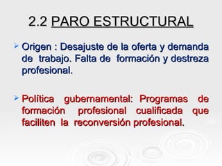 2.2  PARO ESTRUCTURAL Origen : Desajuste de la oferta y demanda de  trabajo. Falta de  formación y destreza profesional. Política  gubernamental:  Programas  de formación  profesional  cualificada  que faciliten  la  reconversión profesional.   