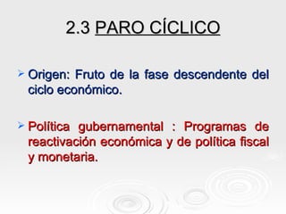2.3  PARO CÍCLICO Origen: Fruto de la fase descendente del ciclo económico. Política gubernamental : Programas de reactivación económica y de política fiscal y monetaria. 