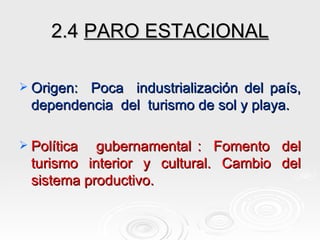 2.4  PARO ESTACIONAL Origen:  Poca  industrialización del país, dependencia  del  turismo de sol y playa. Política  gubernamental :  Fomento  del turismo  interior  y  cultural.  Cambio  del sistema productivo. 