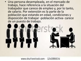 • Una persona desempleada, en el mercado de
trabajo, hace referencia a la situación del
trabajador que carece de empleo y, por lo tanto,
de salario. Por extensión es la parte de la
población que estando en edad, condiciones y
disposición de trabajar -población activa- carece
de un puesto de trabajo.
 