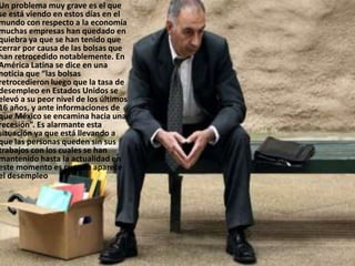Un problema muy grave es el que
se está viendo en estos días en el
mundo con respecto a la economía
muchas empresas han quedado en
quiebra ya que se han tenido que
cerrar por causa de las bolsas que
han retrocedido notablemente. En
América Latina se dice en una
noticia que “las bolsas
retrocedieron luego que la tasa de
desempleo en Estados Unidos se
elevó a su peor nivel de los últimos
16 años, y ante informaciones de
que México se encamina hacia una
recesión”. Es alarmante esta
situación ya que está llevando a
que las personas queden sin sus
trabajos con los cuales se han
mantenido hasta la actualidad en
este momento es cuando aparece
el desempleo
 