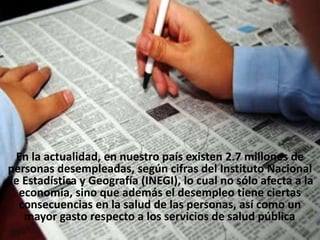 En la actualidad, en nuestro país existen 2.7 millones de
personas desempleadas, según cifras del Instituto Nacional
de Estadística y Geografía (INEGI), lo cual no sólo afecta a la
economía, sino que además el desempleo tiene ciertas
consecuencias en la salud de las personas, así como un
mayor gasto respecto a los servicios de salud pública.
 