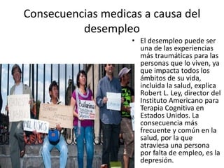 Consecuencias medicas a causa del
desempleo
• El desempleo puede ser
una de las experiencias
más traumáticas para las
personas que lo viven, ya
que impacta todos los
ámbitos de su vida,
incluida la salud, explica
Robert L. Ley, director del
Instituto Americano para
Terapia Cognitiva en
Estados Unidos. La
consecuencia más
frecuente y común en la
salud, por la que
atraviesa una persona
por falta de empleo, es la
depresión.
 