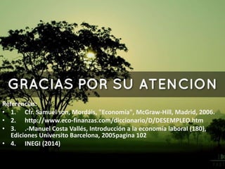 Referencias:
• 1. Cfr. Samuel son, Mordáis, "Economía", McGraw-Hill, Madrid, 2006.
• 2. http://www.eco-finanzas.com/diccionario/D/DESEMPLEO.htm
• 3. .-Manuel Costa Vallés, Introducción a la economía laboral (180),
Ediciones Universito Barcelona, 2005pagina 102
• 4. INEGI (2014)
 