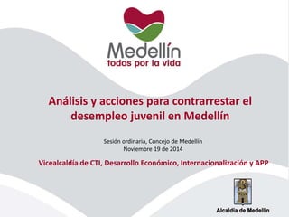 Análisis y acciones para contrarrestar el 
desempleo juvenil en Medellín 
Sesión ordinaria, Concejo de Medellín 
Noviembre 19 de 2014 
Vicealcaldía de CTI, Desarrollo Económico, Internacionalización y APP 
 