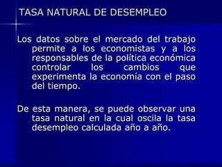 TASA NATURAL DE DESEMPLEOLos datos sobre el mercado del trabajo permite a los economistas y a los responsables de la política económica controlar los cambios que experimenta la economía con el paso del tiempo.De esta manera, se puede observar una tasa natural en la cual oscila la tasa desempleo calculada año a año.