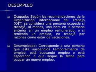 DESEMPLEOOcupado: Según las recomendaciones de la Organización Internacional del Trabajo (OIT) se considera una persona ocupada si trabajó, al menos, una hora en la semana anterior en un empleo remunerado, o si teniendo un empleo, no trabajó por razones como estar de vacaciones.Desempleado: Corresponde a una persona que está suspendida temporalmente de empleo, está buscando empleo o está esperando a que llegue la fecha para ocupar un nuevo empleo.