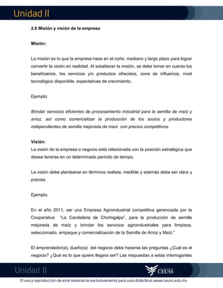 2.6 Misión y visión de la empresa
Misión:
La misión es lo que la empresa hace en el corto, mediano y largo plazo para lograr
convertir la visión en realidad. Al establecer la misión, se debe tomar en cuenta los
beneficiarios, los servicios y/o productos ofrecidos, zona de influencia, nivel
tecnológico disponible, expectativas de crecimiento.
Ejemplo:
Brindar servicios eficientes de procesamiento industrial para la semilla de maíz y
arroz, así como comercializar la producción de los socios y productores
independientes de semilla mejorada de maíz con precios competitivos.
Visión:
La visión de la empresa o negocio está relacionada con la posición estratégica que
desea tenerse en un determinado período de tiempo.
La visión debe plantearse en términos realista, medible y además debe ser clara y
precisa.
Ejemplo;
En el año 2011, ser una Empresa Agroindustrial competitiva gerenciada por la
Cooperativa “La Candelaria de Chichigalpa”, para la producción de semilla
mejorada de maíz y brindar los servicios agroindustriales para limpieza,
seleccionado, empaque y comercialización de la Semilla de Arroz y Maíz.”
El emprendedor(a), dueño(a) del negocio debe hacerse las preguntas ¿Cuál es el
negocio? ¿Qué es lo que quiere llegara ser? Las respuestas a estas interrogantes
 