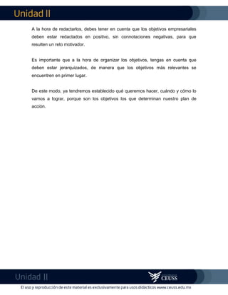 A la hora de redactarlos, debes tener en cuenta que los objetivos empresariales
deben estar redactados en positivo, sin connotaciones negativas, para que
resulten un reto motivador.
Es importante que a la hora de organizar los objetivos, tengas en cuenta que
deben estar jerarquizados, de manera que los objetivos más relevantes se
encuentren en primer lugar.
De este modo, ya tendremos establecido qué queremos hacer, cuándo y cómo lo
vamos a lograr, porque son los objetivos los que determinan nuestro plan de
acción.
 